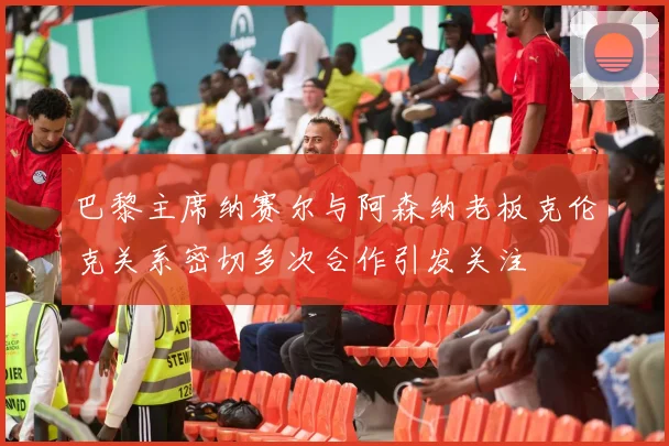 巴黎主席纳赛尔与阿森纳老板克伦克关系密切多次合作引发关注