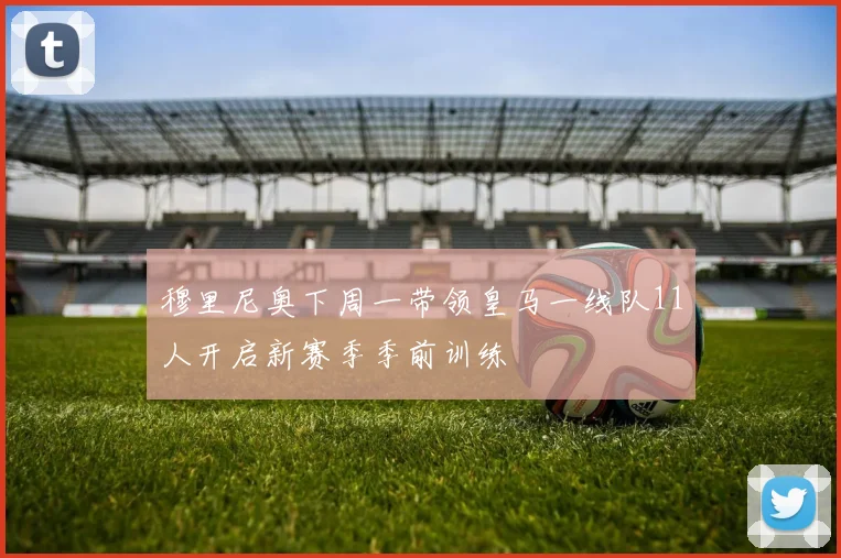 穆里尼奥下周一带领皇马一线队11人开启新赛季季前训练