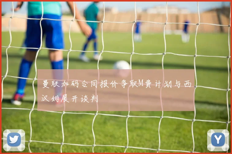 曼联加码合同报价争取M费计划与西汉姆展开谈判
