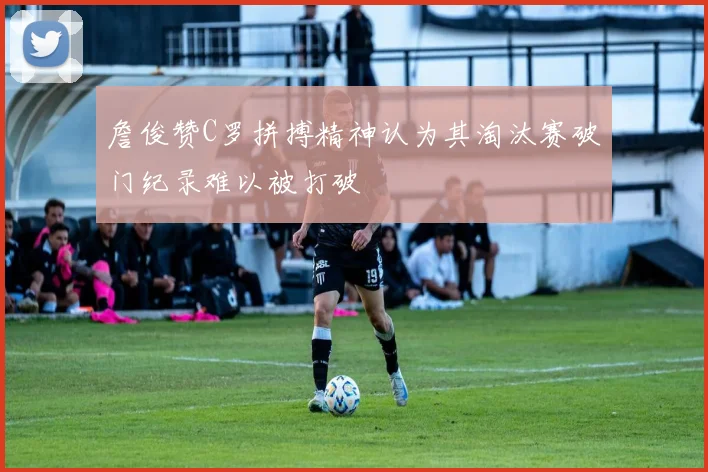 詹俊赞C罗拼搏精神认为其淘汰赛破门纪录难以被打破