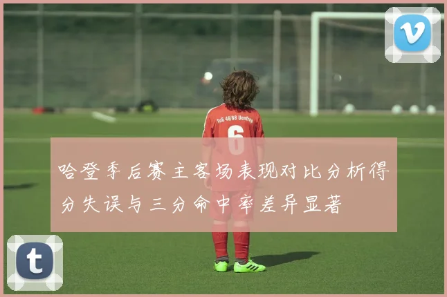 哈登季后赛主客场表现对比分析得分失误与三分命中率差异显著