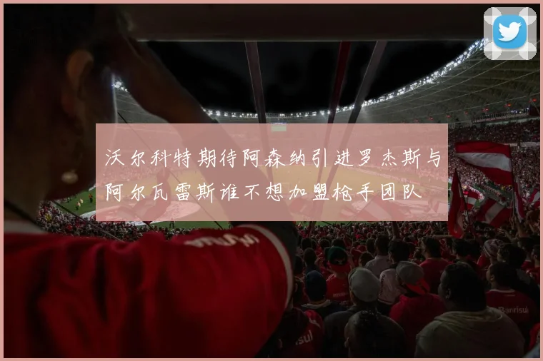 沃尔科特期待阿森纳引进罗杰斯与阿尔瓦雷斯谁不想加盟枪手团队