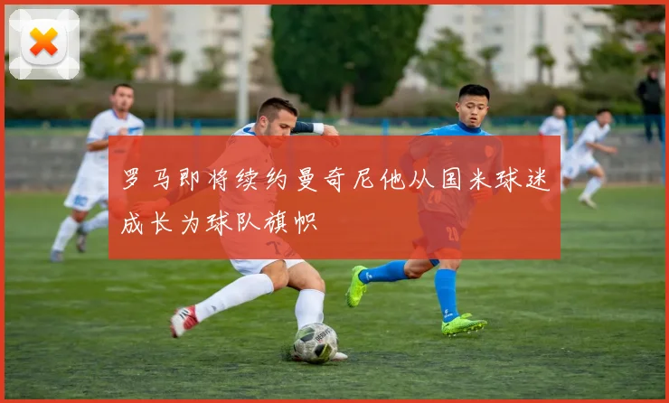 罗马即将续约曼奇尼他从国米球迷成长为球队旗帜