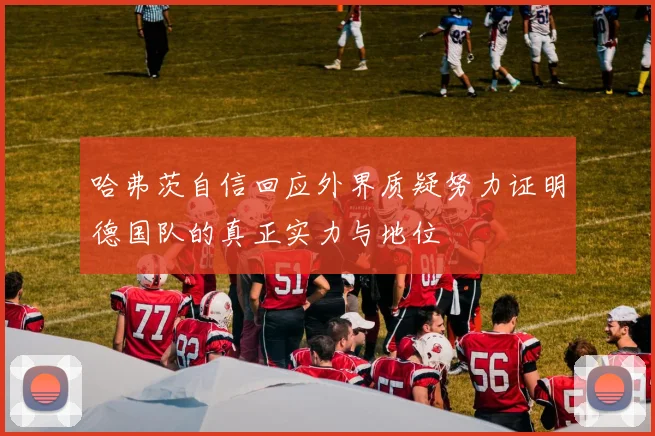 哈弗茨自信回应外界质疑努力证明德国队的真正实力与地位