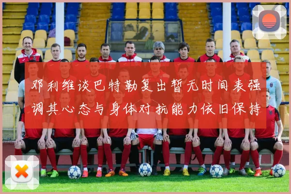 邓利维谈巴特勒复出暂无时间表强调其心态与身体对抗能力依旧保持